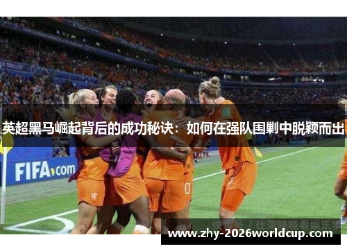 英超黑马崛起背后的成功秘诀：如何在强队围剿中脱颖而出