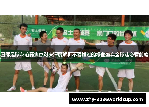 国际足球友谊赛焦点对决深度解析不容错过的绿茵盛宴全球迷必看前瞻