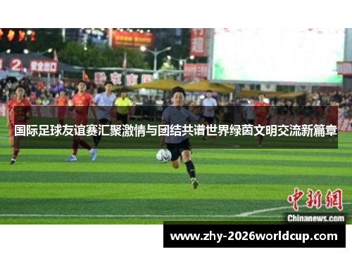 国际足球友谊赛汇聚激情与团结共谱世界绿茵文明交流新篇章