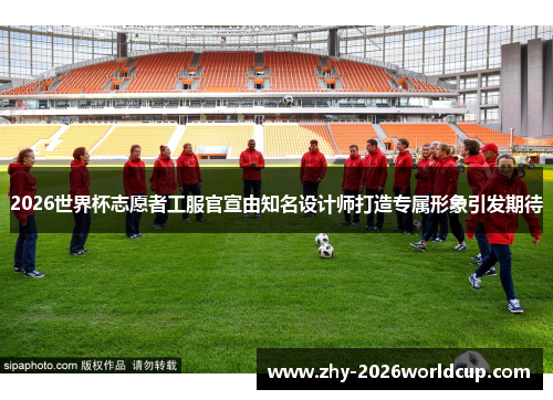 2026世界杯志愿者工服官宣由知名设计师打造专属形象引发期待