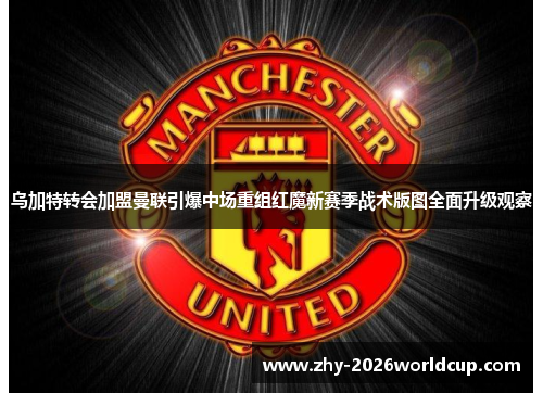 乌加特转会加盟曼联引爆中场重组红魔新赛季战术版图全面升级观察