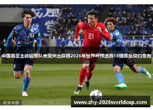 中国男足主帅因带队表现突出获得2026年世界杯预选赛18强赛后续约意向 中国男足主帅因带队表现突出获得2026年世界杯预选赛18强赛后续约意向