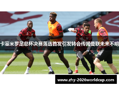卡塞米罗足总杯决赛落选首发引发转会传闻曼联未来不明 卡塞米罗足总杯决赛落选首发引发转会传闻曼联未来不明